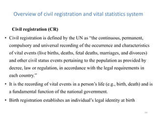Overview of civil registration and vital statistics system
Civil registration (CR)
• Civil registration is defined by the UN as “the continuous, permanent,
compulsory and universal recording of the occurrence and characteristics
of vital events (live births, deaths, fetal deaths, marriages, and divorces)
and other civil status events pertaining to the population as provided by
decree, law or regulation, in accordance with the legal requirements in
each country.”
• It is the recording of vital events in a person’s life (e.g., birth, death) and is
a fundamental function of the national government.
• Birth registration establishes an individual’s legal identity at birth
205
 