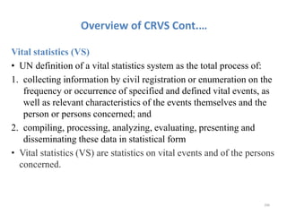 Overview of CRVS Cont.…
Vital statistics (VS)
• UN definition of a vital statistics system as the total process of:
1. collecting information by civil registration or enumeration on the
frequency or occurrence of specified and defined vital events, as
well as relevant characteristics of the events themselves and the
person or persons concerned; and
2. compiling, processing, analyzing, evaluating, presenting and
disseminating these data in statistical form
• Vital statistics (VS) are statistics on vital events and of the persons
concerned.
206
 