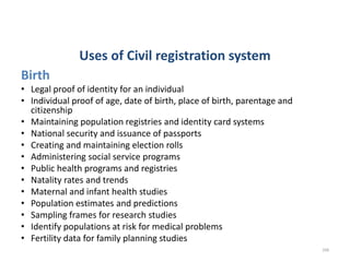 Uses of Civil registration system
Birth
• Legal proof of identity for an individual
• Individual proof of age, date of birth, place of birth, parentage and
citizenship
• Maintaining population registries and identity card systems
• National security and issuance of passports
• Creating and maintaining election rolls
• Administering social service programs
• Public health programs and registries
• Natality rates and trends
• Maternal and infant health studies
• Population estimates and predictions
• Sampling frames for research studies
• Identify populations at risk for medical problems
• Fertility data for family planning studies
208
 