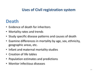 Uses of Civil registration system
Death
• Evidence of death for inheritors
• Mortality rates and trends
• Study specific disease patterns and causes of death
• Examine differences in mortality by age, sex, ethnicity,
geographic areas, etc.
• Infant and maternal mortality studies
• Creation of life tables
• Population estimates and predictions
• Monitor infectious diseases
209
 