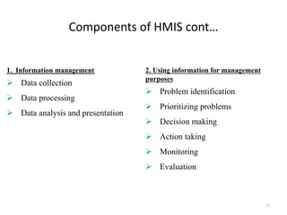 Components of HMIS cont…
1. Information management
 Data collection
 Data processing
 Data analysis and presentation
2. Using information for management
purposes
 Problem identification
 Prioritizing problems
 Decision making
 Action taking
 Monitoring
 Evaluation
21
 