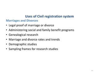 Uses of Civil registration system
Marriages and Divorces
• Legal proof of marriage or divorce
• Administering social and family benefit programs
• Genealogical research
• Marriage and divorce rates and trends
• Demographic studies
• Sampling frames for research studies
210
 
