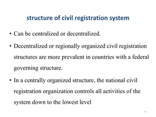 structure of civil registration system
• Can be centralized or decentralized.
• Decentralized or regionally organized civil registration
structures are more prevalent in countries with a federal
governing structure.
• In a centrally organized structure, the national civil
registration organization controls all activities of the
system down to the lowest level
212
 