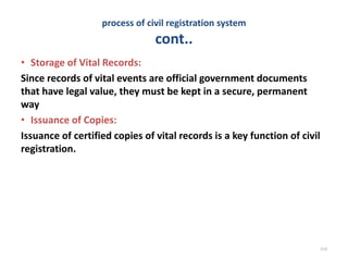 process of civil registration system
cont..
• Storage of Vital Records:
Since records of vital events are official government documents
that have legal value, they must be kept in a secure, permanent
way
• Issuance of Copies:
Issuance of certified copies of vital records is a key function of civil
registration.
214
 