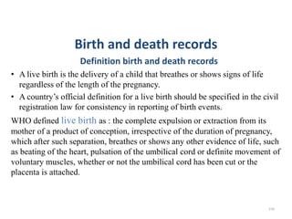 Birth and death records
Definition birth and death records
• A live birth is the delivery of a child that breathes or shows signs of life
regardless of the length of the pregnancy.
• A country’s official definition for a live birth should be specified in the civil
registration law for consistency in reporting of birth events.
WHO defined live birth as : the complete expulsion or extraction from its
mother of a product of conception, irrespective of the duration of pregnancy,
which after such separation, breathes or shows any other evidence of life, such
as beating of the heart, pulsation of the umbilical cord or definite movement of
voluntary muscles, whether or not the umbilical cord has been cut or the
placenta is attached.
216
 