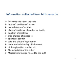 Information collected from birth records
 full name and sex of the child
 mother’s and father’s name
 marital status of mother
 place of residence of mother or family,
 duration of residence
 type of place of residence
 attendant at birth
 date and place of registration
 name and relationship of informant
 birth registration number etc.
 Characteristics of the father
 Medical information related to the birth
218
 