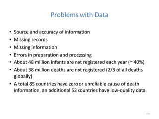 Problems with Data
• Source and accuracy of information
• Missing records
• Missing information
• Errors in preparation and processing
• About 48 million infants are not registered each year (~ 40%)
• About 38 million deaths are not registered (2/3 of all deaths
globally)
• A total 85 countries have zero or unreliable cause of death
information, an additional 52 countries have low-quality data
219
 