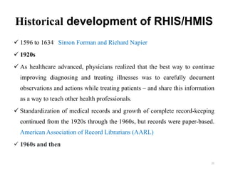 Historical development of RHIS/HMIS
 1596 to 1634 Simon Forman and Richard Napier
 1920s
 As healthcare advanced, physicians realized that the best way to continue
improving diagnosing and treating illnesses was to carefully document
observations and actions while treating patients – and share this information
as a way to teach other health professionals.
 Standardization of medical records and growth of complete record-keeping
continued from the 1920s through the 1960s, but records were paper-based.
American Association of Record Librarians (AARL)
 1960s and then
22
 