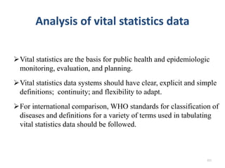 Analysis of vital statistics data
Vital statistics are the basis for public health and epidemiologic
monitoring, evaluation, and planning.
Vital statistics data systems should have clear, explicit and simple
definitions; continuity; and flexibility to adapt.
For international comparison, WHO standards for classification of
diseases and definitions for a variety of terms used in tabulating
vital statistics data should be followed.
221
 