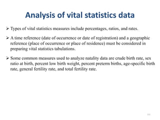 Analysis of vital statistics data
 Types of vital statistics measures include percentages, ratios, and rates.
 A time reference (date of occurrence or date of registration) and a geographic
reference (place of occurrence or place of residence) must be considered in
preparing vital statistics tabulations.
 Some common measures used to analyze natality data are crude birth rate, sex
ratio at birth, percent low birth weight, percent preterm births, age-specific birth
rate, general fertility rate, and total fertility rate.
222
 