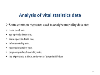 Analysis of vital statistics data
Some common measures used to analyze mortality data are:
• crude death rate,
• age-specific death rate,
• cause-specific death rate,
• infant mortality rate,
• maternal mortality rate,
• pregnancy-related mortality rate,
• life expectancy at birth, and years of potential life lost
223
 