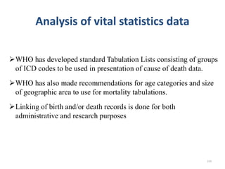 Analysis of vital statistics data
WHO has developed standard Tabulation Lists consisting of groups
of ICD codes to be used in presentation of cause of death data.
WHO has also made recommendations for age categories and size
of geographic area to use for mortality tabulations.
Linking of birth and/or death records is done for both
administrative and research purposes
224
 