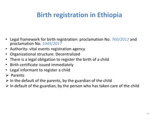 Birth registration in Ethiopia
• Legal framework for birth registration: proclamation No. 760/2012 and
proclamation No. 1049/2017
• Authority- vital events registration agency
• Organizational structure: Decentralized
• There is a legal obligation to register the birth of a child
• Birth certificate issued immediately
• Legal informant to register a child
 Parents
 In the default of the parents, by the guardian of the child
 In default of the guardian, by the person who has taken care of the child
226
 