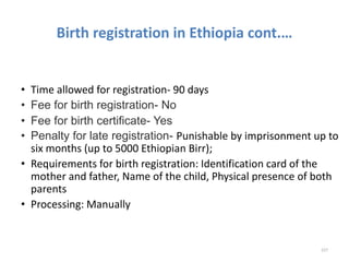 Birth registration in Ethiopia cont.…
• Time allowed for registration- 90 days
• Fee for birth registration- No
• Fee for birth certificate- Yes
• Penalty for late registration- Punishable by imprisonment up to
six months (up to 5000 Ethiopian Birr);
• Requirements for birth registration: Identification card of the
mother and father, Name of the child, Physical presence of both
parents
• Processing: Manually
227
 