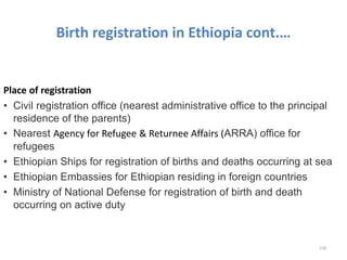 Birth registration in Ethiopia cont.…
Place of registration
• Civil registration office (nearest administrative office to the principal
residence of the parents)
• Nearest Agency for Refugee & Returnee Affairs (ARRA) office for
refugees
• Ethiopian Ships for registration of births and deaths occurring at sea
• Ethiopian Embassies for Ethiopian residing in foreign countries
• Ministry of National Defense for registration of birth and death
occurring on active duty
228
 