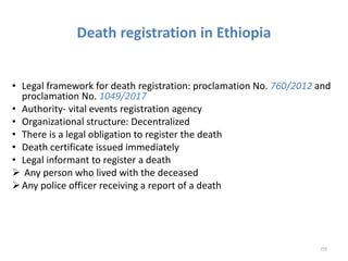 Death registration in Ethiopia
• Legal framework for death registration: proclamation No. 760/2012 and
proclamation No. 1049/2017
• Authority- vital events registration agency
• Organizational structure: Decentralized
• There is a legal obligation to register the death
• Death certificate issued immediately
• Legal informant to register a death
 Any person who lived with the deceased
Any police officer receiving a report of a death
229
 