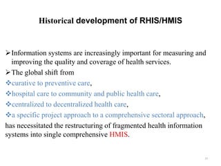 Historical development of RHIS/HMIS
Information systems are increasingly important for measuring and
improving the quality and coverage of health services.
The global shift from
curative to preventive care,
hospital care to community and public health care,
centralized to decentralized health care,
a specific project approach to a comprehensive sectoral approach,
has necessitated the restructuring of fragmented health information
systems into single comprehensive HMIS.
23
 