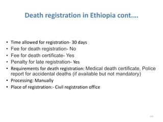 Death registration in Ethiopia cont.…
• Time allowed for registration- 30 days
• Fee for death registration- No
• Fee for death certificate- Yes
• Penalty for late registration- Yes
• Requirements for death registration: Medical death certificate, Police
report for accidental deaths (if available but not mandatory)
• Processing: Manually
• Place of registration:- Civil registration office
230
 