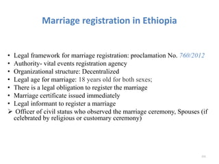 Marriage registration in Ethiopia
• Legal framework for marriage registration: proclamation No. 760/2012
• Authority- vital events registration agency
• Organizational structure: Decentralized
• Legal age for marriage: 18 years old for both sexes;
• There is a legal obligation to register the marriage
• Marriage certificate issued immediately
• Legal informant to register a marriage
 Officer of civil status who observed the marriage ceremony, Spouses (if
celebrated by religious or customary ceremony)
231
 