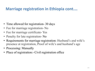 Marriage registration in Ethiopia cont.…
• Time allowed for registration- 30 days
• Fee for marriage registration- No
• Fee for marriage certificate- Yes
• Penalty for late registration- No
• Requirements for marriage registration: Husband’s and wife’s
presence at registration, Proof of wife’s and husband’s age
• Processing: Manually
• Place of registration:- Civil registration office
232
 