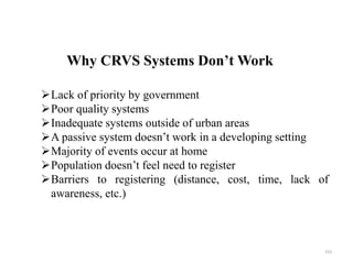 Why CRVS Systems Don’t Work
233
Lack of priority by government
Poor quality systems
Inadequate systems outside of urban areas
A passive system doesn’t work in a developing setting
Majority of events occur at home
Population doesn’t feel need to register
Barriers to registering (distance, cost, time, lack of
awareness, etc.)
 