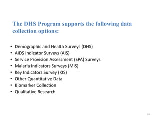 The DHS Program supports the following data
collection options:
• Demographic and Health Surveys (DHS)
• AIDS Indicator Surveys (AIS)
• Service Provision Assessment (SPA) Surveys
• Malaria Indicators Surveys (MIS)
• Key Indicators Survey (KIS)
• Other Quantitative Data
• Biomarker Collection
• Qualitative Research
236
 