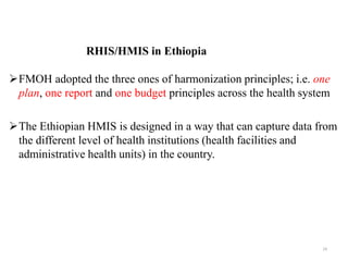 RHIS/HMIS in Ethiopia
FMOH adopted the three ones of harmonization principles; i.e. one
plan, one report and one budget principles across the health system
The Ethiopian HMIS is designed in a way that can capture data from
the different level of health institutions (health facilities and
administrative health units) in the country.
24
 