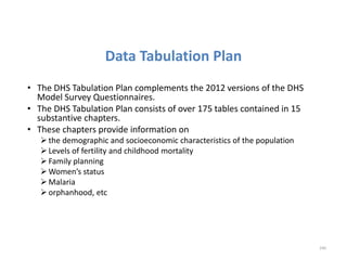 Data Tabulation Plan
• The DHS Tabulation Plan complements the 2012 versions of the DHS
Model Survey Questionnaires.
• The DHS Tabulation Plan consists of over 175 tables contained in 15
substantive chapters.
• These chapters provide information on
the demographic and socioeconomic characteristics of the population
Levels of fertility and childhood mortality
Family planning
Women’s status
Malaria
orphanhood, etc
240
 