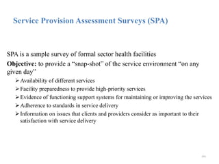 Service Provision Assessment Surveys (SPA)
SPA is a sample survey of formal sector health facilities
Objective: to provide a “snap-shot” of the service environment “on any
given day”
Availability of different services
Facility preparedness to provide high-priority services
Evidence of functioning support systems for maintaining or improving the services
Adherence to standards in service delivery
Information on issues that clients and providers consider as important to their
satisfaction with service delivery
243
 