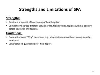 Strengths and Limitations of SPA
Strengths:
• Provide a snapshot of functioning of health system
• Comparisons across different service areas, facility types, regions within a country,
across countries and regions.
Limitations:
• Does not answer “Why” questions, e.g., why equipment not functioning, supplies
inexistent
• Long/detailed questionnaire + final report
247
 