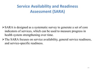Service Availability and Readiness
Assessment (SARA)
SARA is designed as a systematic survey to generate a set of core
indicators of services, which can be used to measure progress in
health system strengthening over time.
The SARA focuses on service availability, general service readiness,
and service-specific readiness.
248
 