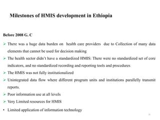 Milestones of HMIS development in Ethiopia
Before 2008 G. C
 There was a huge data burden on health care providers due to Collection of many data
elements that cannot be used for decision making
 The health sector didn’t have a standardized HMIS: There were no standardized set of core
indicators, and no standardized recording and reporting tools and procedures
 The HMIS was not fully institutionalized
 Unintegrated data flow where different program units and institutions parallelly transmit
reports.
 Poor information use at all levels
 Very Limited resources for HMIS
• Limited application of information technology
25
 