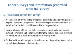 Other surveys and information generated
from the survey
1. House hold survey (HH survey)
A ‘Household Survey’ is the process of collecting and analyzing data to
help us understand the general situation and specific characteristics of
individual household or all households in the population.
During a household survey, field researchers investigate and record
facts, observations and experiences from the sample households which
are representative of all households in the study area.
Tools used for collecting data include a series of questions, observation
checklists and records of discussions.
252
 