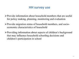 HH survey use
Provide information about household members that are useful
for policy making, planning, monitoring and evaluation
Provide migration status of household members, and socio-
economic characteristics of household
Providing information about aspects of children’s background
that may influence household schooling decisions and
children’s participation in school
254
 