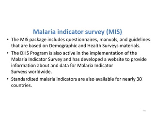 Malaria indicator survey (MIS)
• The MIS package includes questionnaires, manuals, and guidelines
that are based on Demographic and Health Surveys materials.
• The DHS Program is also active in the implementation of the
Malaria Indicator Survey and has developed a website to provide
information about and data for Malaria Indicator
Surveys worldwide.
• Standardized malaria indicators are also available for nearly 30
countries.
256
 