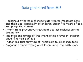 Data generated from MIS
• Household ownership of insecticide-treated mosquito nets
and their use, especially by children under five years of age
and pregnant women
• Intermittent preventive treatment against malaria during
pregnancy
• The type and timing of treatment of high fever in children
under five years of age
• Indoor residual spraying of insecticide to kill mosquitoes
• Diagnostic blood testing of children under five with fever.
257
 
