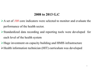 2008 to 2013 G.C
A set of 108 core indicators were selected to monitor and evaluate the
performance of the health sector.
Standardized data recording and reporting tools were developed for
each level of the health system
Huge investment on capacity building and HMIS infrastructure
Health information technician (HIT) curriculum was developed
26
 