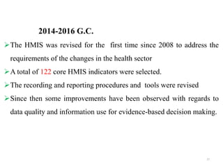 2014-2016 G.C.
The HMIS was revised for the first time since 2008 to address the
requirements of the changes in the health sector
A total of 122 core HMIS indicators were selected.
The recording and reporting procedures and tools were revised
Since then some improvements have been observed with regards to
data quality and information use for evidence-based decision making.
27
 