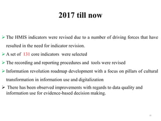 2017 till now
 The HMIS indicators were revised due to a number of driving forces that have
resulted in the need for indicator revision.
 A set of 131 core indicators were selected
 The recording and reporting procedures and tools were revised
 Information revolution roadmap development with a focus on pillars of cultural
transformation in information use and digitalization
 There has been observed improvements with regards to data quality and
information use for evidence-based decision making.
28
 