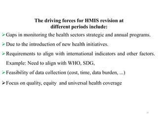 The driving forces for HMIS revision at
different periods include:
Gaps in monitoring the health sectors strategic and annual programs.
Due to the introduction of new health initiatives.
Requirements to align with international indicators and other factors.
Example: Need to align with WHO, SDG,
Feasibility of data collection (cost, time, data burden, ...)
Focus on quality, equity and universal health coverage
29
 