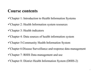 Course contents
Chapter 1: Introduction to Health Information Systems
Chapter 2: Health Information system resources
Chapter 3: Health indicators
Chapter 4: Data sources of health information system
Chapter 5:Community Health Information System
Chapter 6:Disease Surveillance and response data management
Chapter 7: RHIS Data management and use
Chapter 8: District Health Information System (DHIS-2)
3
 