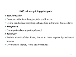 HMIS reform guiding principles
1. Standardization
Common definitions throughout the health sector
Define standardized recording and reporting instruments & procedures
2. Integration
One report and one reporting channel
3. Simplicity
Reduce number of data items, limited to those required by indicators
selected
Develop user friendly forms and procedures
30
 