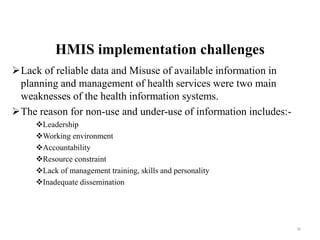 HMIS implementation challenges
Lack of reliable data and Misuse of available information in
planning and management of health services were two main
weaknesses of the health information systems.
The reason for non-use and under-use of information includes:-
Leadership
Working environment
Accountability
Resource constraint
Lack of management training, skills and personality
Inadequate dissemination
36
 
