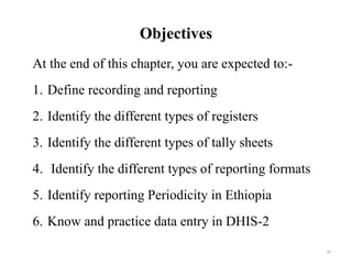 Objectives
At the end of this chapter, you are expected to:-
1. Define recording and reporting
2. Identify the different types of registers
3. Identify the different types of tally sheets
4. Identify the different types of reporting formats
5. Identify reporting Periodicity in Ethiopia
6. Know and practice data entry in DHIS-2
39
 