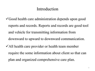 Introduction
Good health care administration depends upon good
reports and records. Reports and records are good tool
and vehicle for transmitting information from
downward to upward to downward communication.
All health care provider or health team member
require the some information about client so that can
plan and organized comprehensive care plan.
43
 