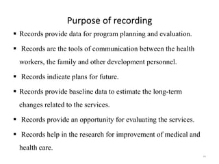 Purpose of recording
 Records provide data for program planning and evaluation.
 Records are the tools of communication between the health
workers, the family and other development personnel.
 Records indicate plans for future.
 Records provide baseline data to estimate the long-term
changes related to the services.
 Records provide an opportunity for evaluating the services.
 Records help in the research for improvement of medical and
health care.
44
 
