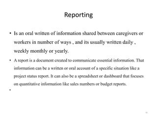 Reporting
• Is an oral written of information shared between caregivers or
workers in number of ways , and its usually written daily ,
weekly monthly or yearly.
• A report is a document created to communicate essential information. That
information can be a written or oral account of a specific situation like a
project status report. It can also be a spreadsheet or dashboard that focuses
on quantitative information like sales numbers or budget reports.
•
45
 