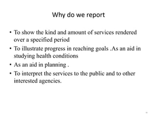 Why do we report
• To show the kind and amount of services rendered
over a specified period
• To illustrate progress in reaching goals .As an aid in
studying health conditions
• As an aid in planning .
• To interpret the services to the public and to other
interested agencies.
46
 