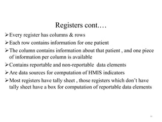 Registers cont.…
Every register has columns & rows
Each row contains information for one patient
The column contains information about that patient , and one piece
of information per column is available
Contains reportable and non-reportable data elements
Are data sources for computation of HMIS indicators
Most registers have tally sheet , those registers which don’t have
tally sheet have a box for computation of reportable data elements
49
 