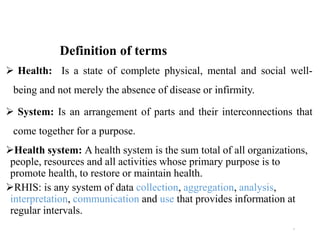 Definition of terms
 Health: Is a state of complete physical, mental and social well-
being and not merely the absence of disease or infirmity.
 System: Is an arrangement of parts and their interconnections that
come together for a purpose.
Health system: A health system is the sum total of all organizations,
people, resources and all activities whose primary purpose is to
promote health, to restore or maintain health.
RHIS: is any system of data collection, aggregation, analysis,
interpretation, communication and use that provides information at
regular intervals.
5
 